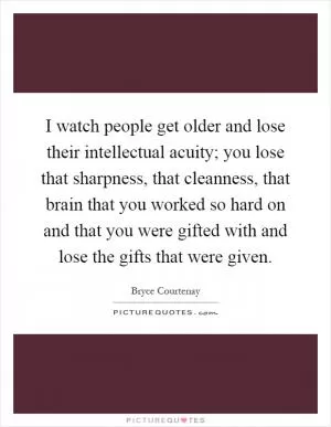 I watch people get older and lose their intellectual acuity; you lose that sharpness, that cleanness, that brain that you worked so hard on and that you were gifted with and lose the gifts that were given Picture Quote #1