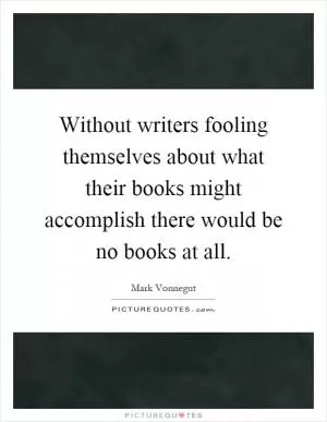 Without writers fooling themselves about what their books might accomplish there would be no books at all Picture Quote #1