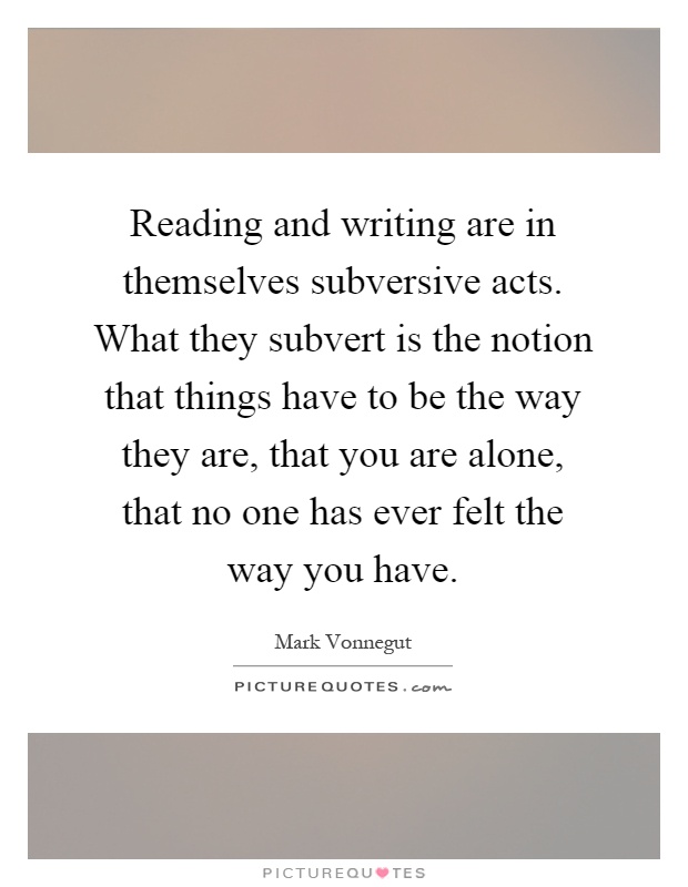 Reading and writing are in themselves subversive acts. What they subvert is the notion that things have to be the way they are, that you are alone, that no one has ever felt the way you have Picture Quote #1