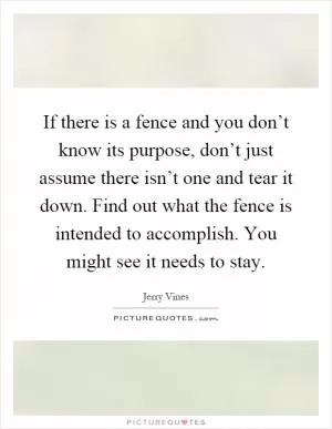 If there is a fence and you don’t know its purpose, don’t just assume there isn’t one and tear it down. Find out what the fence is intended to accomplish. You might see it needs to stay Picture Quote #1