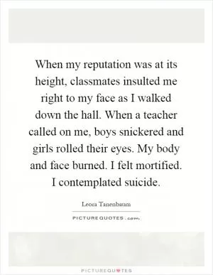 When my reputation was at its height, classmates insulted me right to my face as I walked down the hall. When a teacher called on me, boys snickered and girls rolled their eyes. My body and face burned. I felt mortified. I contemplated suicide Picture Quote #1