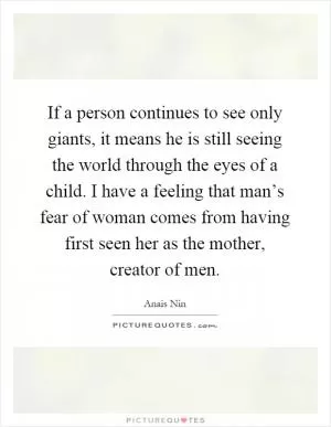 If a person continues to see only giants, it means he is still seeing the world through the eyes of a child. I have a feeling that man’s fear of woman comes from having first seen her as the mother, creator of men Picture Quote #1