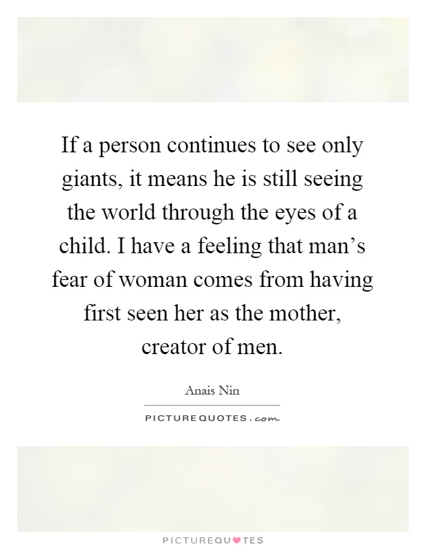 If a person continues to see only giants, it means he is still seeing the world through the eyes of a child. I have a feeling that man's fear of woman comes from having first seen her as the mother, creator of men Picture Quote #1