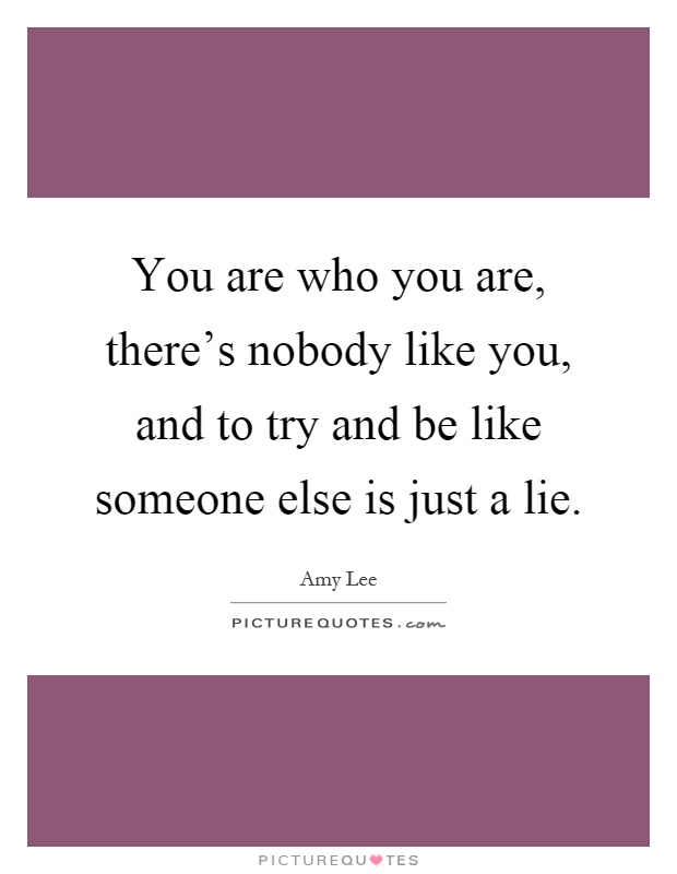 You are who you are, there's nobody like you, and to try and be like someone else is just a lie Picture Quote #1
