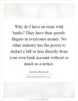 Why do I have an issue with banks? They have their greedy fingers in everyones money. No other industry has the power to deduct a bill or fees directly from your own bank account without so much as a notice Picture Quote #1