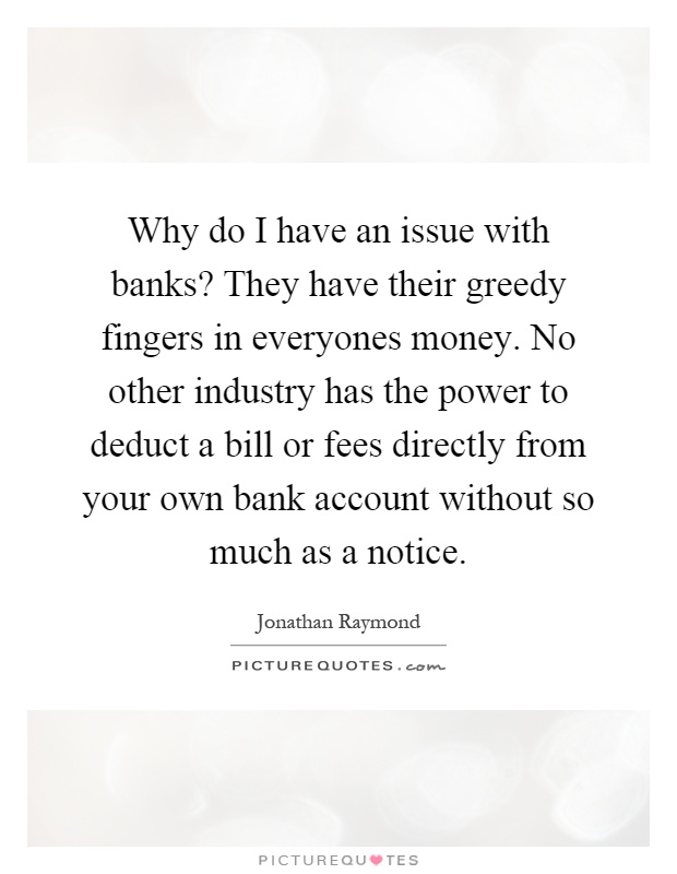 Why do I have an issue with banks? They have their greedy fingers in everyones money. No other industry has the power to deduct a bill or fees directly from your own bank account without so much as a notice Picture Quote #1