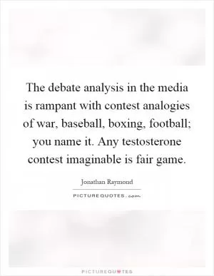 The debate analysis in the media is rampant with contest analogies of war, baseball, boxing, football; you name it. Any testosterone contest imaginable is fair game Picture Quote #1