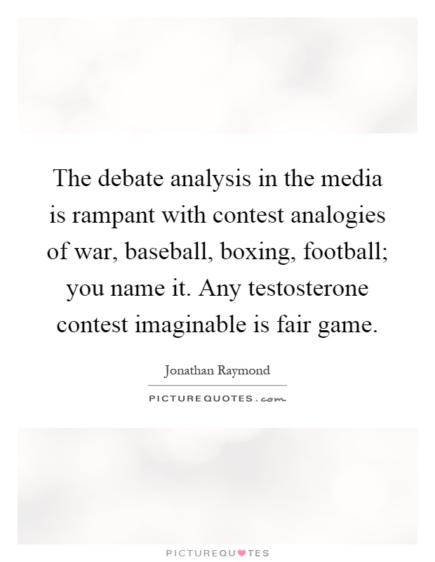 The debate analysis in the media is rampant with contest analogies of war, baseball, boxing, football; you name it. Any testosterone contest imaginable is fair game Picture Quote #1
