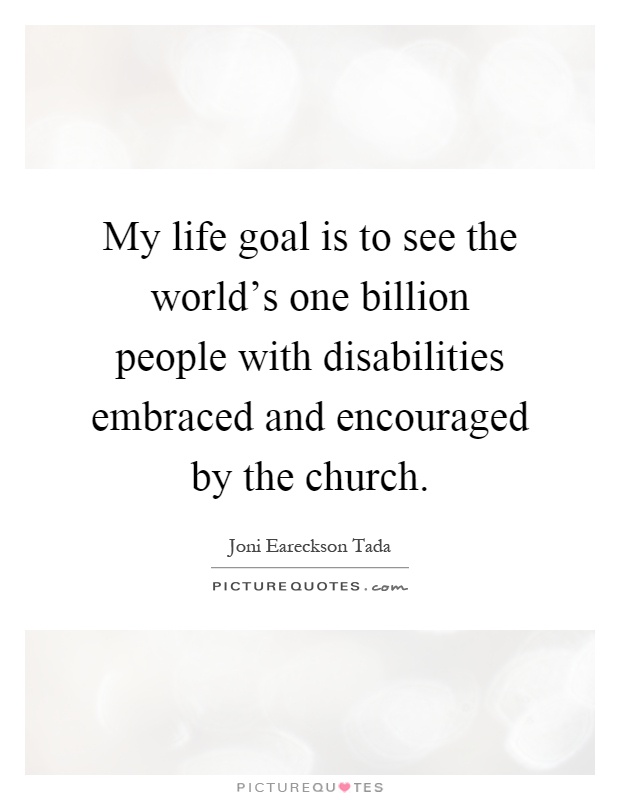 My life goal is to see the world's one billion people with disabilities embraced and encouraged by the church Picture Quote #1