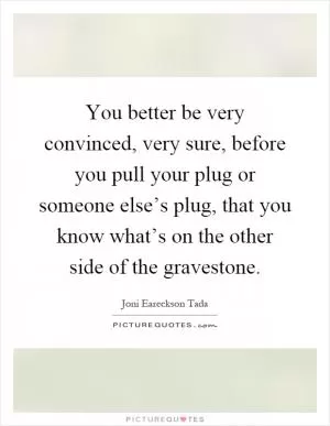 You better be very convinced, very sure, before you pull your plug or someone else’s plug, that you know what’s on the other side of the gravestone Picture Quote #1