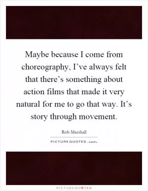 Maybe because I come from choreography, I’ve always felt that there’s something about action films that made it very natural for me to go that way. It’s story through movement Picture Quote #1