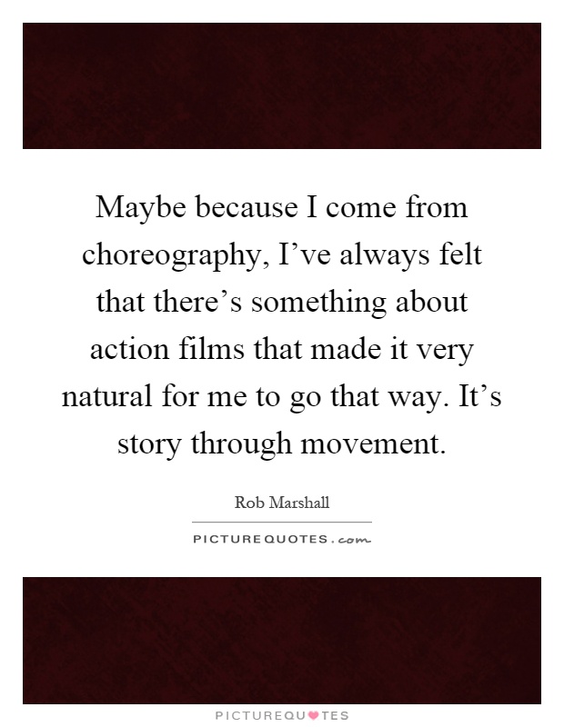 Maybe because I come from choreography, I've always felt that there's something about action films that made it very natural for me to go that way. It's story through movement Picture Quote #1