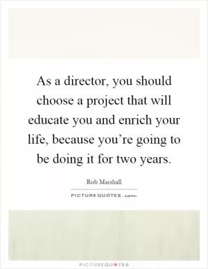 As a director, you should choose a project that will educate you and enrich your life, because you’re going to be doing it for two years Picture Quote #1