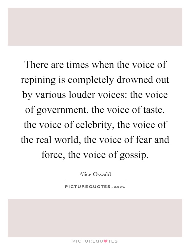 There are times when the voice of repining is completely drowned out by various louder voices: the voice of government, the voice of taste, the voice of celebrity, the voice of the real world, the voice of fear and force, the voice of gossip Picture Quote #1