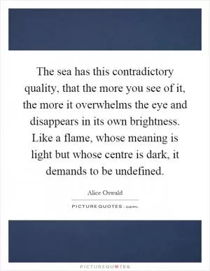 The sea has this contradictory quality, that the more you see of it, the more it overwhelms the eye and disappears in its own brightness. Like a flame, whose meaning is light but whose centre is dark, it demands to be undefined Picture Quote #1