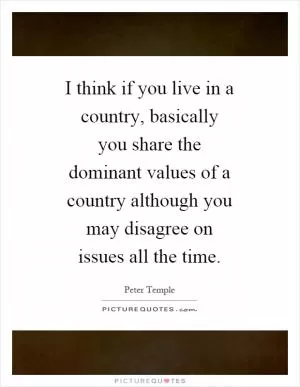 I think if you live in a country, basically you share the dominant values of a country although you may disagree on issues all the time Picture Quote #1