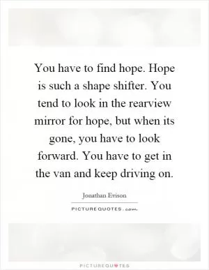 You have to find hope. Hope is such a shape shifter. You tend to look in the rearview mirror for hope, but when its gone, you have to look forward. You have to get in the van and keep driving on Picture Quote #1