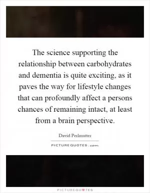 The science supporting the relationship between carbohydrates and dementia is quite exciting, as it paves the way for lifestyle changes that can profoundly affect a persons chances of remaining intact, at least from a brain perspective Picture Quote #1