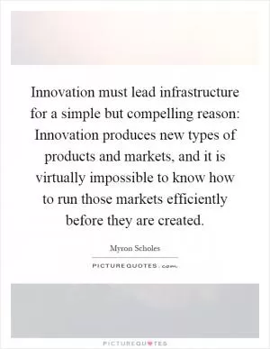 Innovation must lead infrastructure for a simple but compelling reason: Innovation produces new types of products and markets, and it is virtually impossible to know how to run those markets efficiently before they are created Picture Quote #1