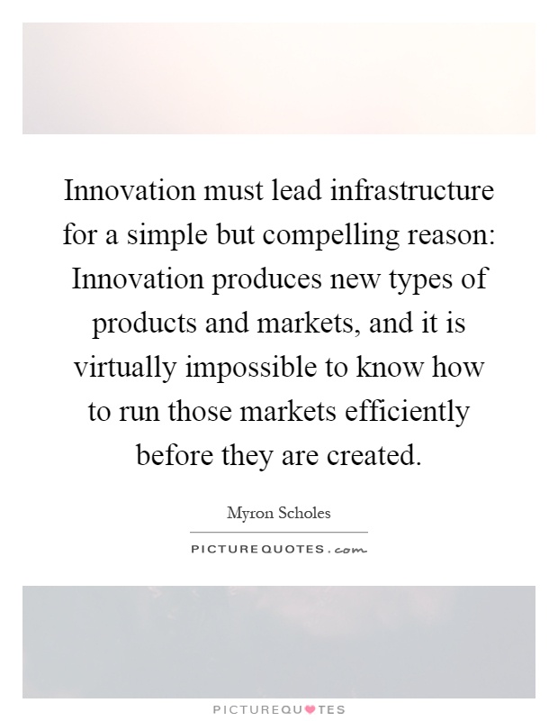 Innovation must lead infrastructure for a simple but compelling reason: Innovation produces new types of products and markets, and it is virtually impossible to know how to run those markets efficiently before they are created Picture Quote #1