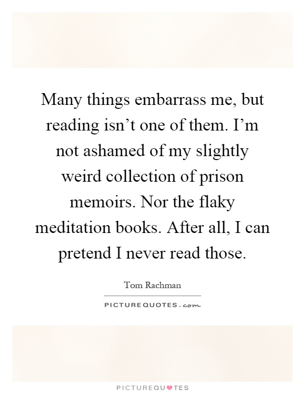 Many things embarrass me, but reading isn't one of them. I'm not ashamed of my slightly weird collection of prison memoirs. Nor the flaky meditation books. After all, I can pretend I never read those Picture Quote #1
