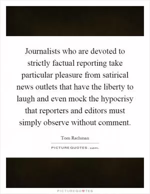 Journalists who are devoted to strictly factual reporting take particular pleasure from satirical news outlets that have the liberty to laugh and even mock the hypocrisy that reporters and editors must simply observe without comment Picture Quote #1
