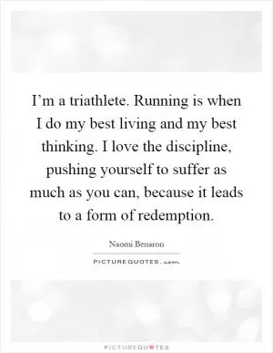 I’m a triathlete. Running is when I do my best living and my best thinking. I love the discipline, pushing yourself to suffer as much as you can, because it leads to a form of redemption Picture Quote #1