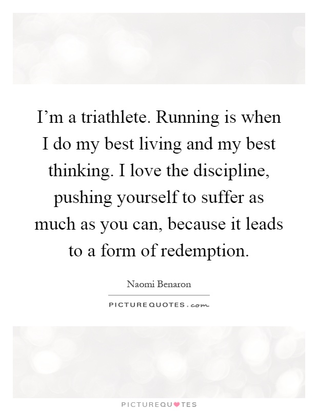 I'm a triathlete. Running is when I do my best living and my best thinking. I love the discipline, pushing yourself to suffer as much as you can, because it leads to a form of redemption Picture Quote #1
