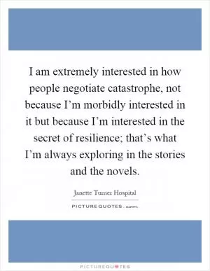 I am extremely interested in how people negotiate catastrophe, not because I’m morbidly interested in it but because I’m interested in the secret of resilience; that’s what I’m always exploring in the stories and the novels Picture Quote #1