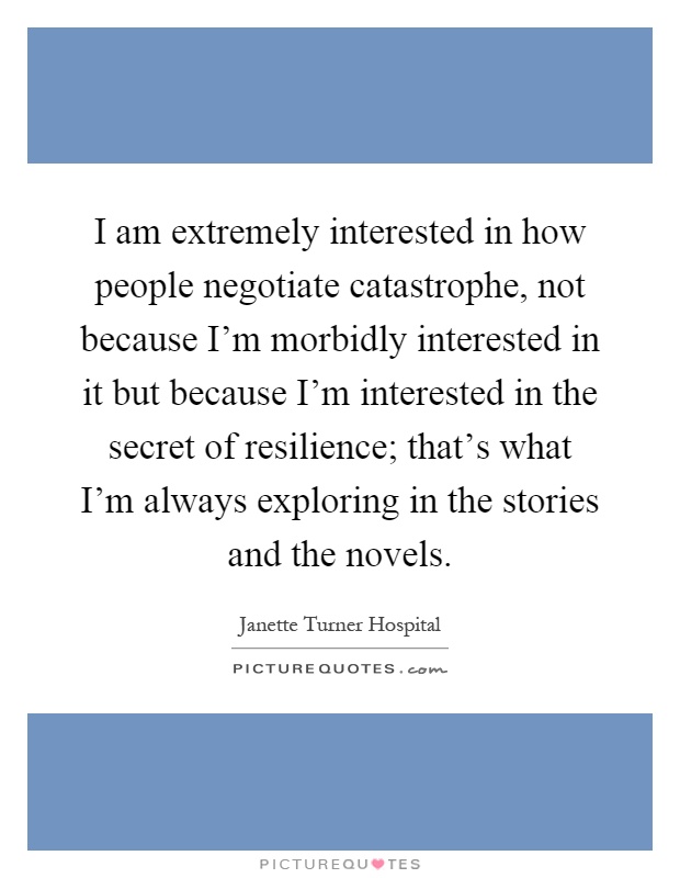 I am extremely interested in how people negotiate catastrophe, not because I'm morbidly interested in it but because I'm interested in the secret of resilience; that's what I'm always exploring in the stories and the novels Picture Quote #1