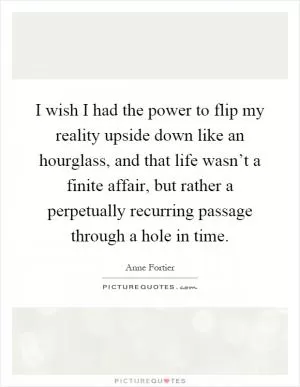 I wish I had the power to flip my reality upside down like an hourglass, and that life wasn’t a finite affair, but rather a perpetually recurring passage through a hole in time Picture Quote #1