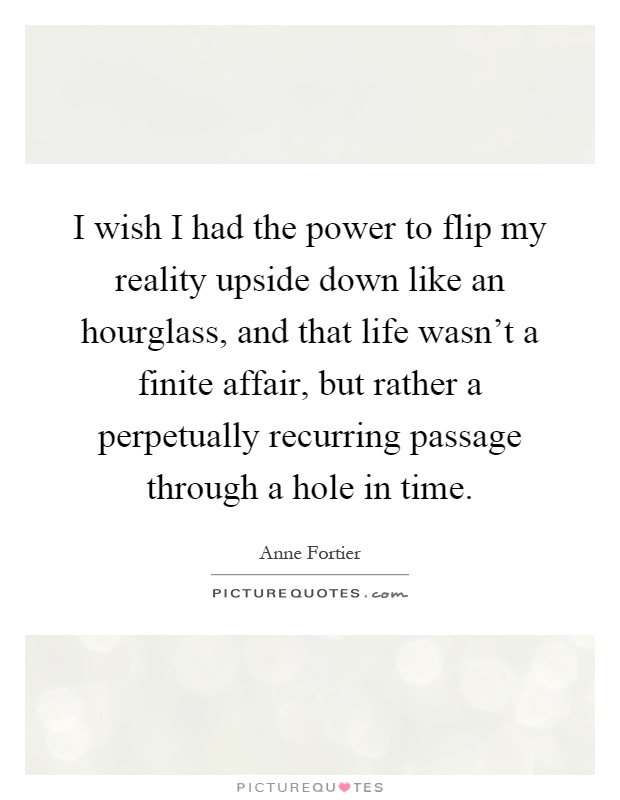 I wish I had the power to flip my reality upside down like an hourglass, and that life wasn't a finite affair, but rather a perpetually recurring passage through a hole in time Picture Quote #1