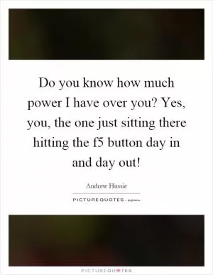 Do you know how much power I have over you? Yes, you, the one just sitting there hitting the f5 button day in and day out! Picture Quote #1
