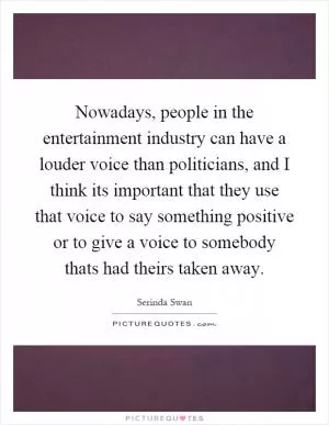 Nowadays, people in the entertainment industry can have a louder voice than politicians, and I think its important that they use that voice to say something positive or to give a voice to somebody thats had theirs taken away Picture Quote #1