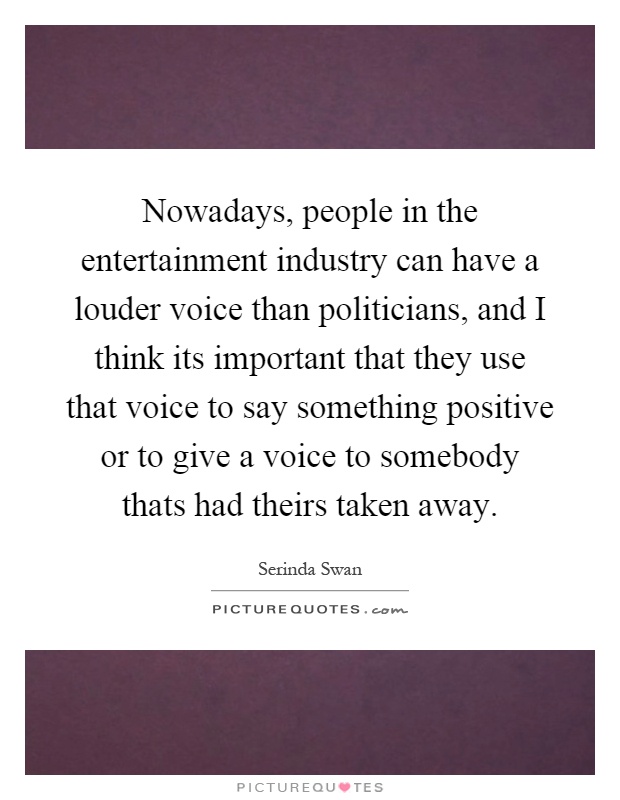 Nowadays, people in the entertainment industry can have a louder voice than politicians, and I think its important that they use that voice to say something positive or to give a voice to somebody thats had theirs taken away Picture Quote #1