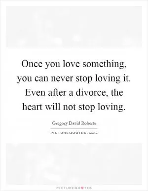 Once you love something, you can never stop loving it. Even after a divorce, the heart will not stop loving Picture Quote #1