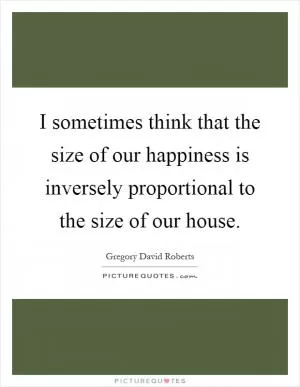 I sometimes think that the size of our happiness is inversely proportional to the size of our house Picture Quote #1