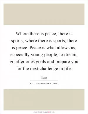 Where there is peace, there is sports; where there is sports, there is peace. Peace is what allows us, especially young people, to dream, go after ones goals and prepare you for the next challenge in life Picture Quote #1