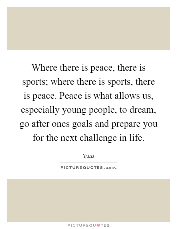 Where there is peace, there is sports; where there is sports, there is peace. Peace is what allows us, especially young people, to dream, go after ones goals and prepare you for the next challenge in life Picture Quote #1