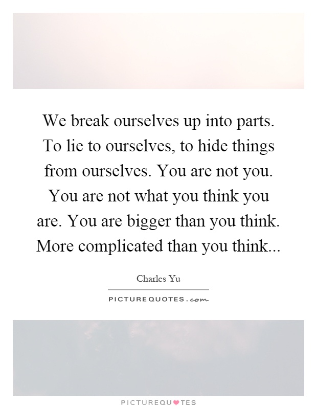 We break ourselves up into parts. To lie to ourselves, to hide things from ourselves. You are not you. You are not what you think you are. You are bigger than you think. More complicated than you think Picture Quote #1