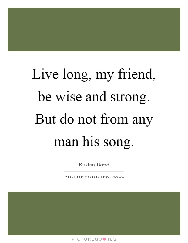 Live long, my friend, be wise and strong. But do not from any man his song Picture Quote #1