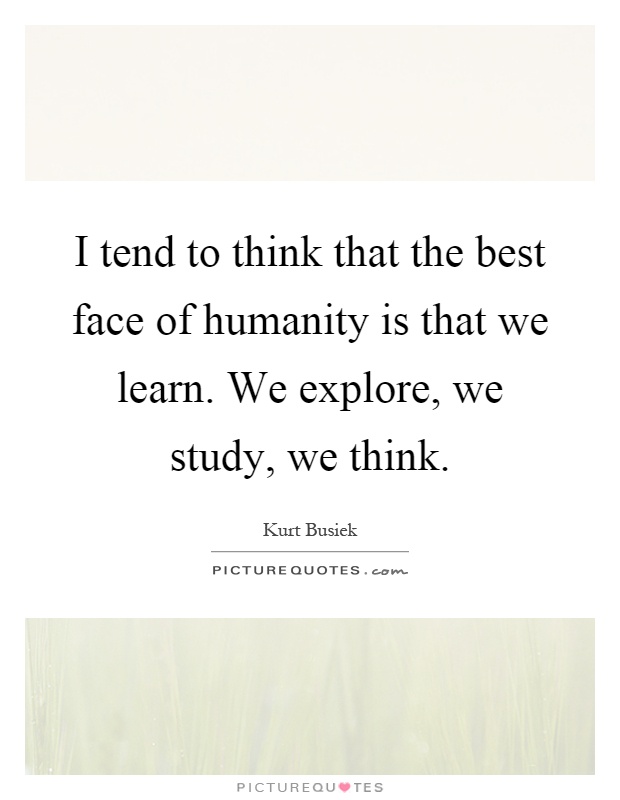 I tend to think that the best face of humanity is that we learn. We explore, we study, we think Picture Quote #1
