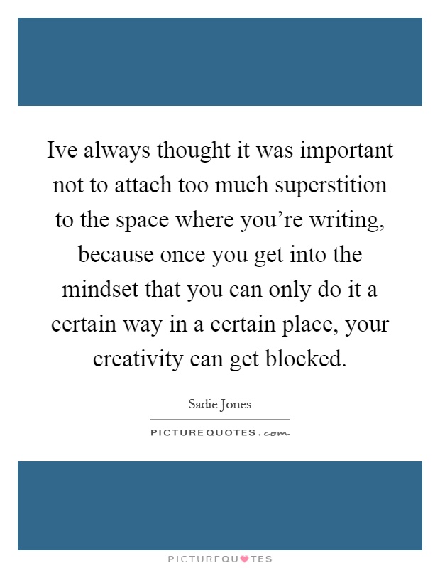 Ive always thought it was important not to attach too much superstition to the space where you're writing, because once you get into the mindset that you can only do it a certain way in a certain place, your creativity can get blocked Picture Quote #1