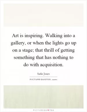 Art is inspiring. Walking into a gallery, or when the lights go up on a stage; that thrill of getting something that has nothing to do with acquisition Picture Quote #1