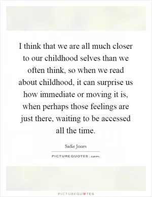 I think that we are all much closer to our childhood selves than we often think, so when we read about childhood, it can surprise us how immediate or moving it is, when perhaps those feelings are just there, waiting to be accessed all the time Picture Quote #1