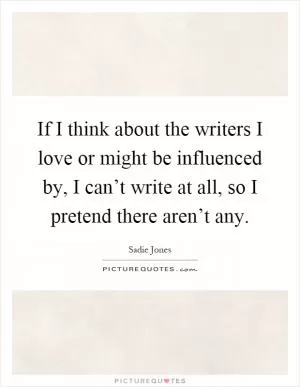 If I think about the writers I love or might be influenced by, I can’t write at all, so I pretend there aren’t any Picture Quote #1