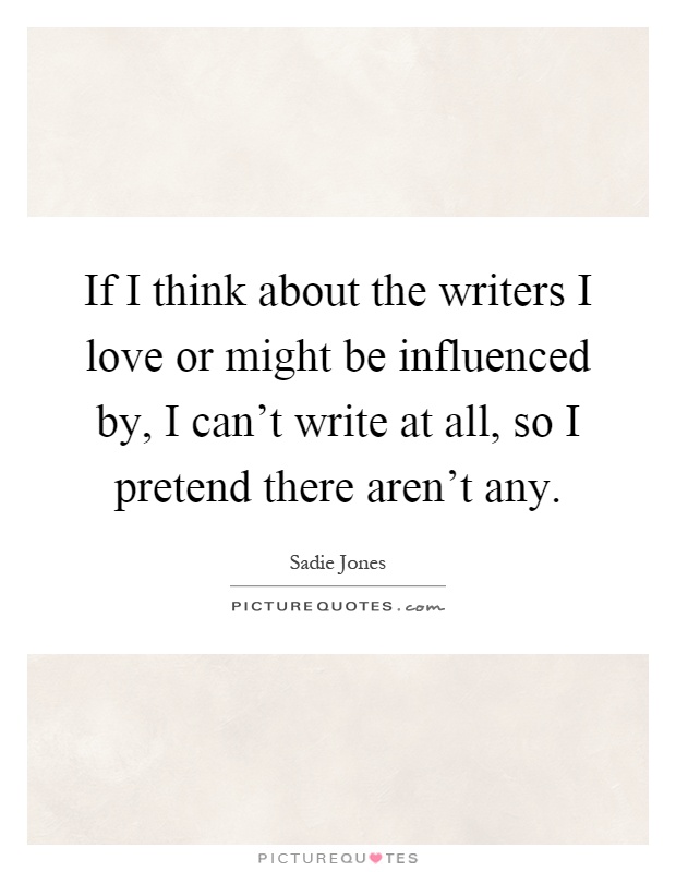 If I think about the writers I love or might be influenced by, I can't write at all, so I pretend there aren't any Picture Quote #1