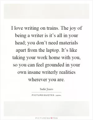 I love writing on trains. The joy of being a writer is it’s all in your head; you don’t need materials apart from the laptop. It’s like taking your work home with you, so you can feel grounded in your own insane writerly realities wherever you are Picture Quote #1