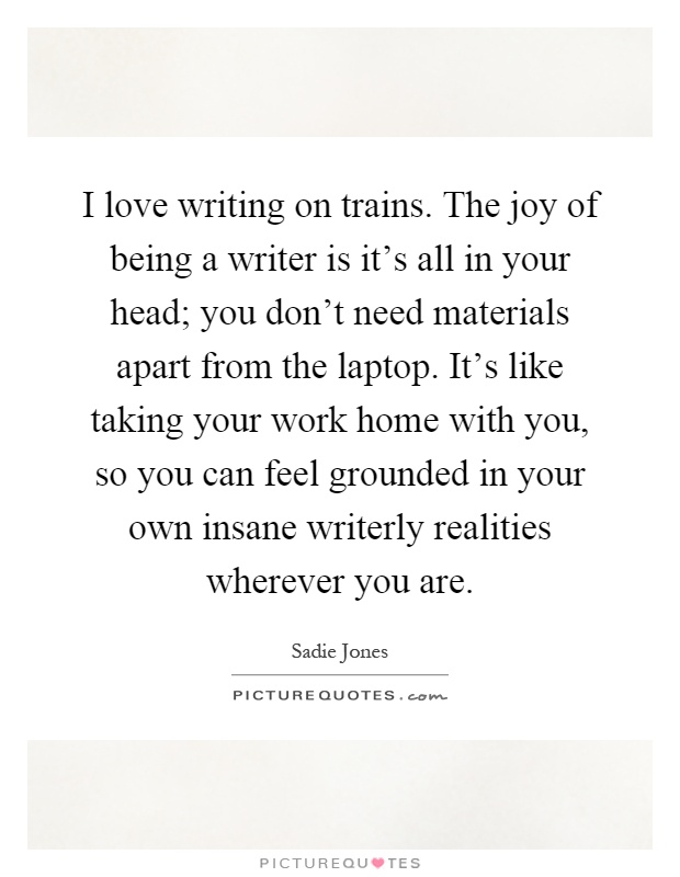I love writing on trains. The joy of being a writer is it's all in your head; you don't need materials apart from the laptop. It's like taking your work home with you, so you can feel grounded in your own insane writerly realities wherever you are Picture Quote #1