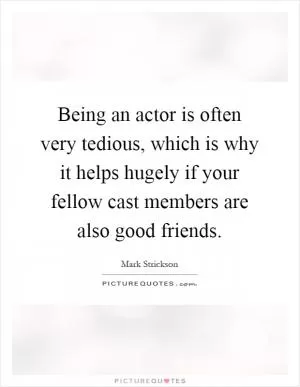 Being an actor is often very tedious, which is why it helps hugely if your fellow cast members are also good friends Picture Quote #1